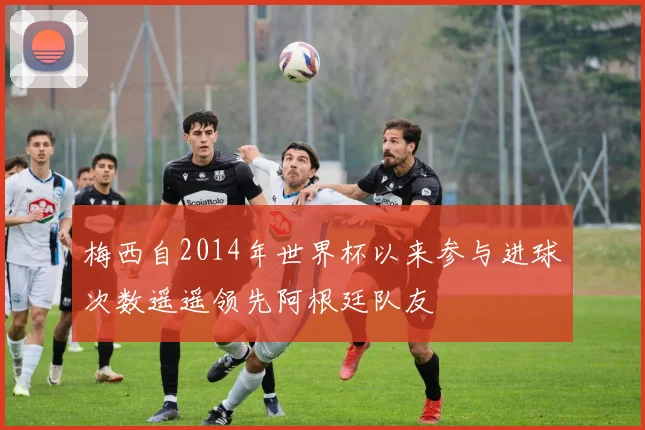 梅西自2014年世界杯以来参与进球次数遥遥领先阿根廷队友
