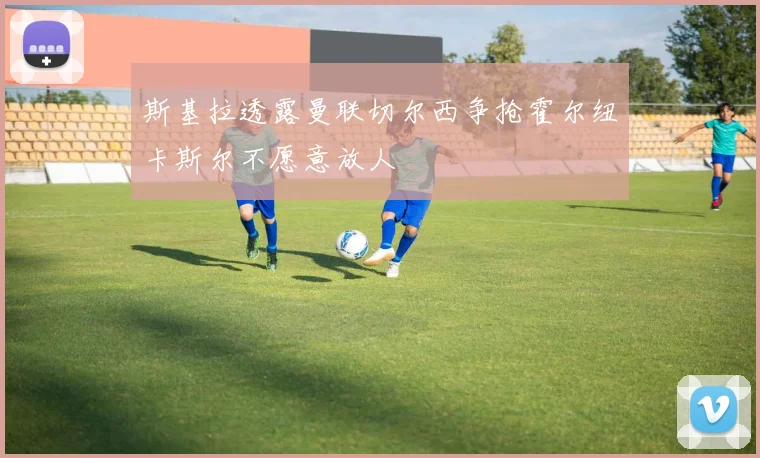 斯基拉透露曼联切尔西争抢霍尔纽卡斯尔不愿意放人