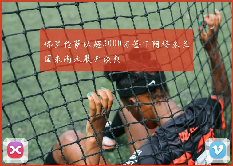 佛罗伦萨以超3000万签下阿塔米兰国米尚未展开谈判