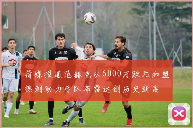 荷媒报道范赫克以6000万欧元加盟热刺助力母队布雷达创历史新高