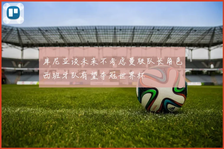库尼亚谈未来不考虑曼联队长角色西班牙队有望夺冠世界杯