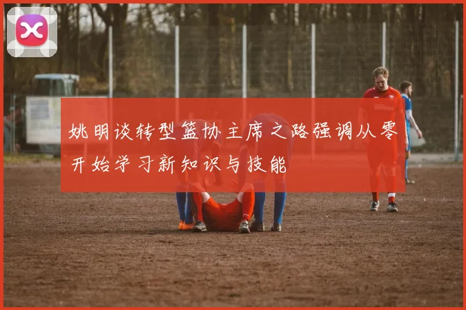 姚明谈转型篮协主席之路强调从零开始学习新知识与技能